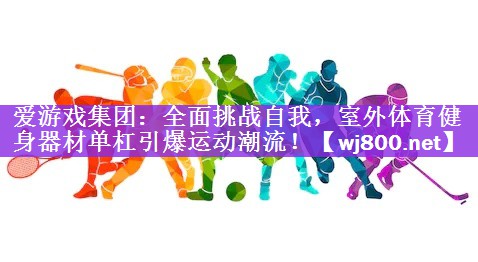 爱游戏集团：全面挑战自我，室外体育健身器材单杠引爆运动潮流！